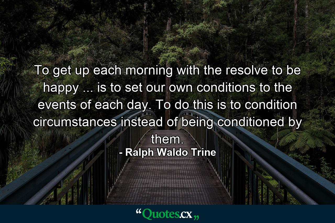 To get up each morning with the resolve to be happy ... is to set our own conditions to the events of each day. To do this is to condition circumstances instead of being conditioned by them. - Quote by Ralph Waldo Trine