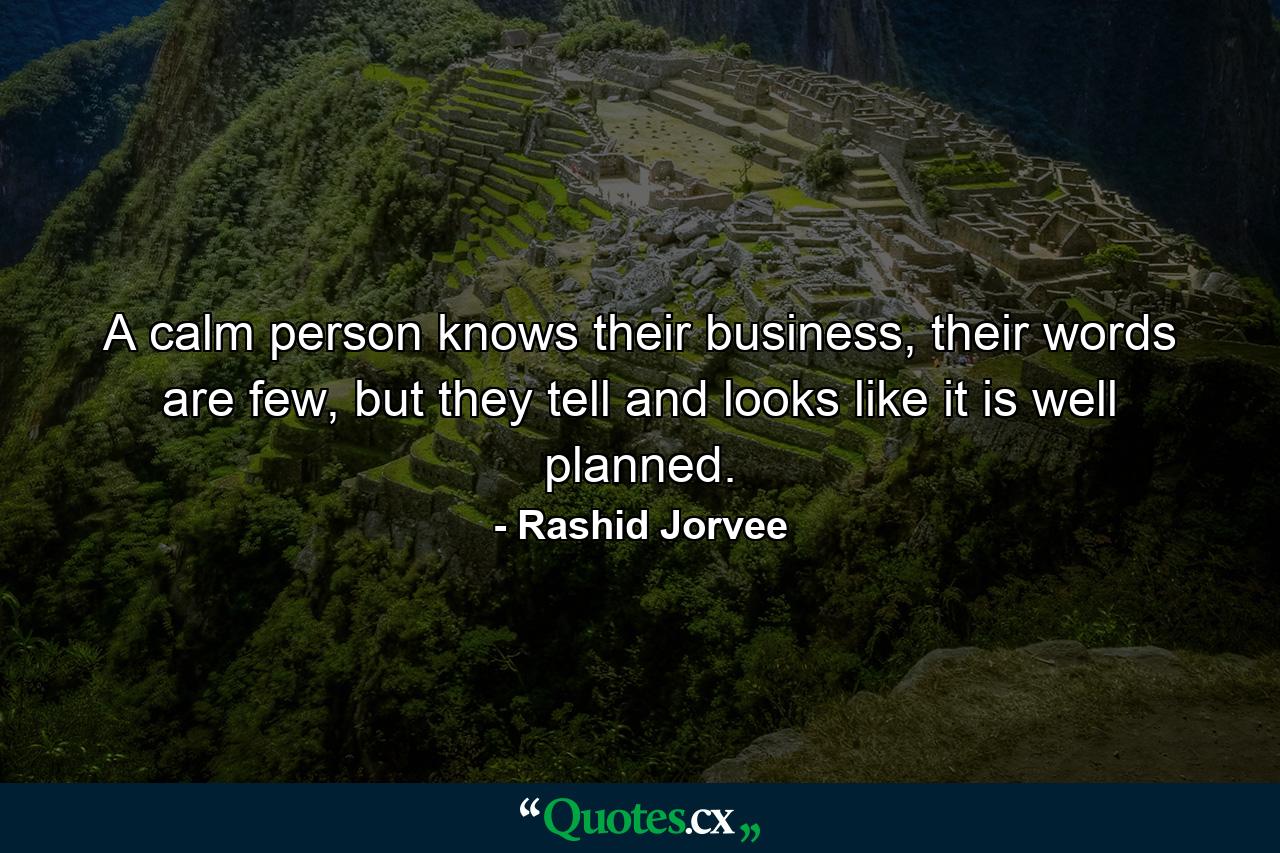 A calm person knows their business, their words are few, but they tell and looks like it is well planned. - Quote by Rashid Jorvee