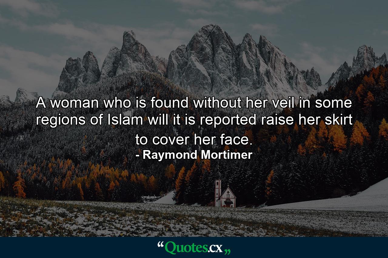 A woman who is found without her veil in some regions of Islam will  it is reported  raise her skirt to cover her face. - Quote by Raymond Mortimer