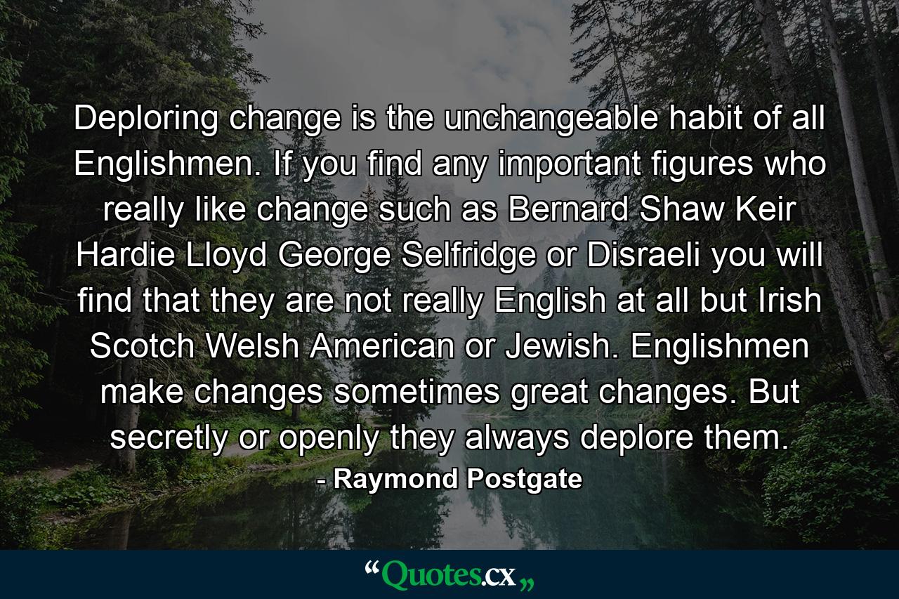 Deploring change is the unchangeable habit of all Englishmen. If you find any important figures who really like change  such as Bernard Shaw  Keir Hardie  Lloyd George  Selfridge or Disraeli  you will find that they are not really English at all  but Irish  Scotch  Welsh  American or Jewish. Englishmen make changes  sometimes great changes. But  secretly or openly  they always deplore them. - Quote by Raymond Postgate