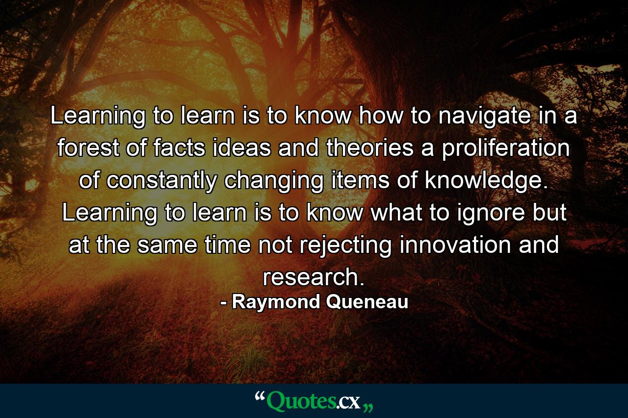 Learning to learn is to know how to navigate in a forest of facts  ideas and theories  a proliferation of constantly changing items of knowledge. Learning to learn is to know what to ignore but at the same time not rejecting innovation and research. - Quote by Raymond Queneau