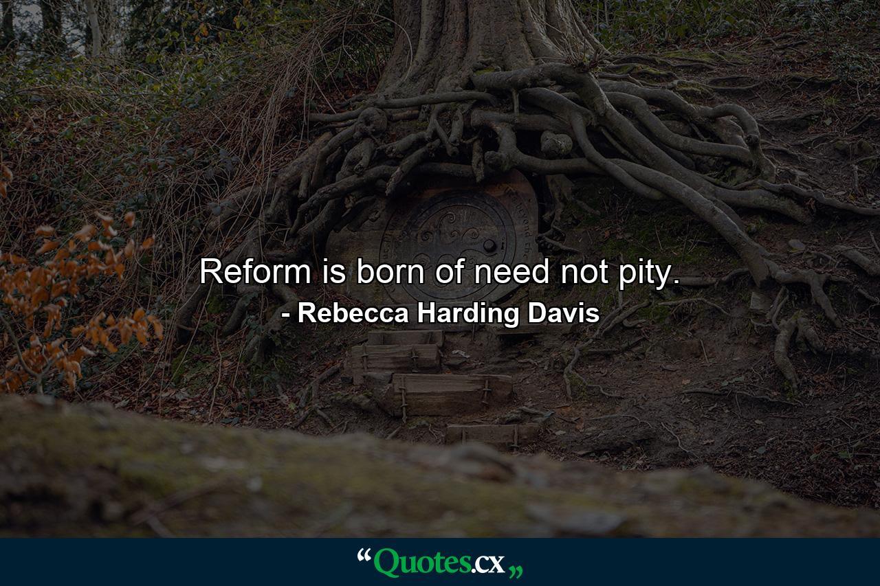 Reform is born of need  not pity. - Quote by Rebecca Harding Davis