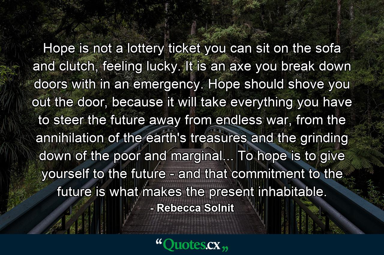 Hope is not a lottery ticket you can sit on the sofa and clutch, feeling lucky. It is an axe you break down doors with in an emergency. Hope should shove you out the door, because it will take everything you have to steer the future away from endless war, from the annihilation of the earth's treasures and the grinding down of the poor and marginal... To hope is to give yourself to the future - and that commitment to the future is what makes the present inhabitable. - Quote by Rebecca Solnit