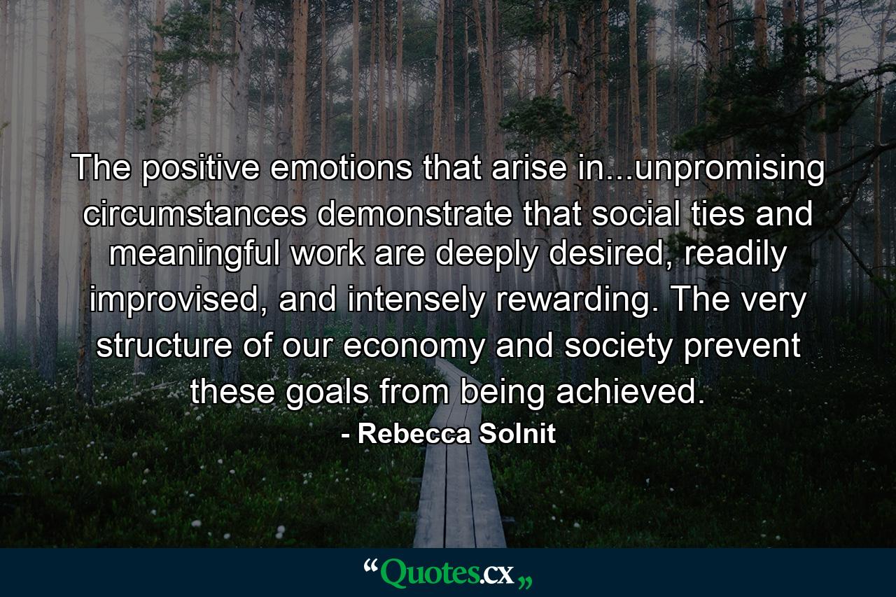 The positive emotions that arise in...unpromising circumstances demonstrate that social ties and meaningful work are deeply desired, readily improvised, and intensely rewarding. The very structure of our economy and society prevent these goals from being achieved. - Quote by Rebecca Solnit