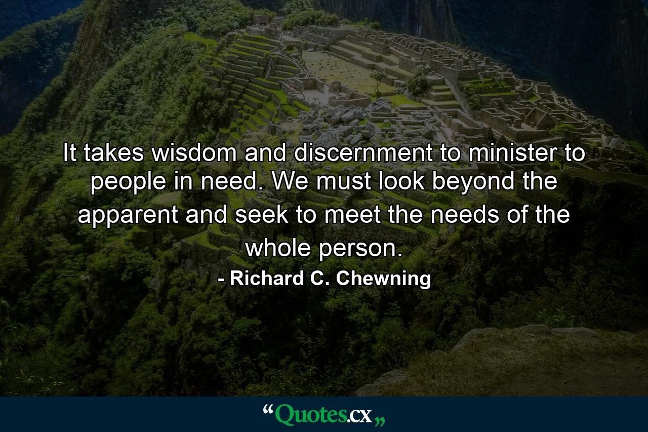 It takes wisdom and discernment to minister to people in need. We must look beyond the apparent and seek to meet the needs of the whole person. - Quote by Richard C. Chewning