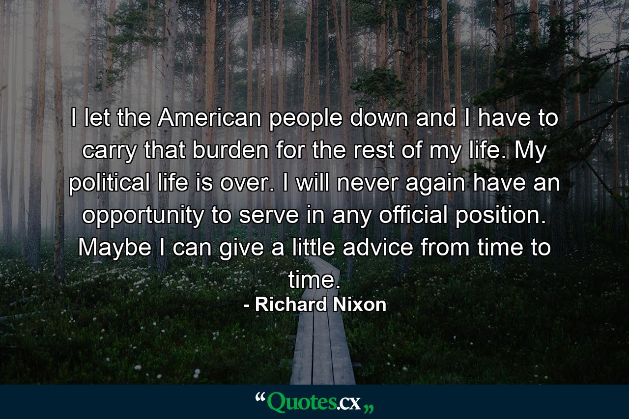 I let the American people down  and I have to carry that burden for the rest of my life. My political life is over. I will never again have an opportunity to serve in any official position. Maybe I can give a little advice from time to time. - Quote by Richard Nixon