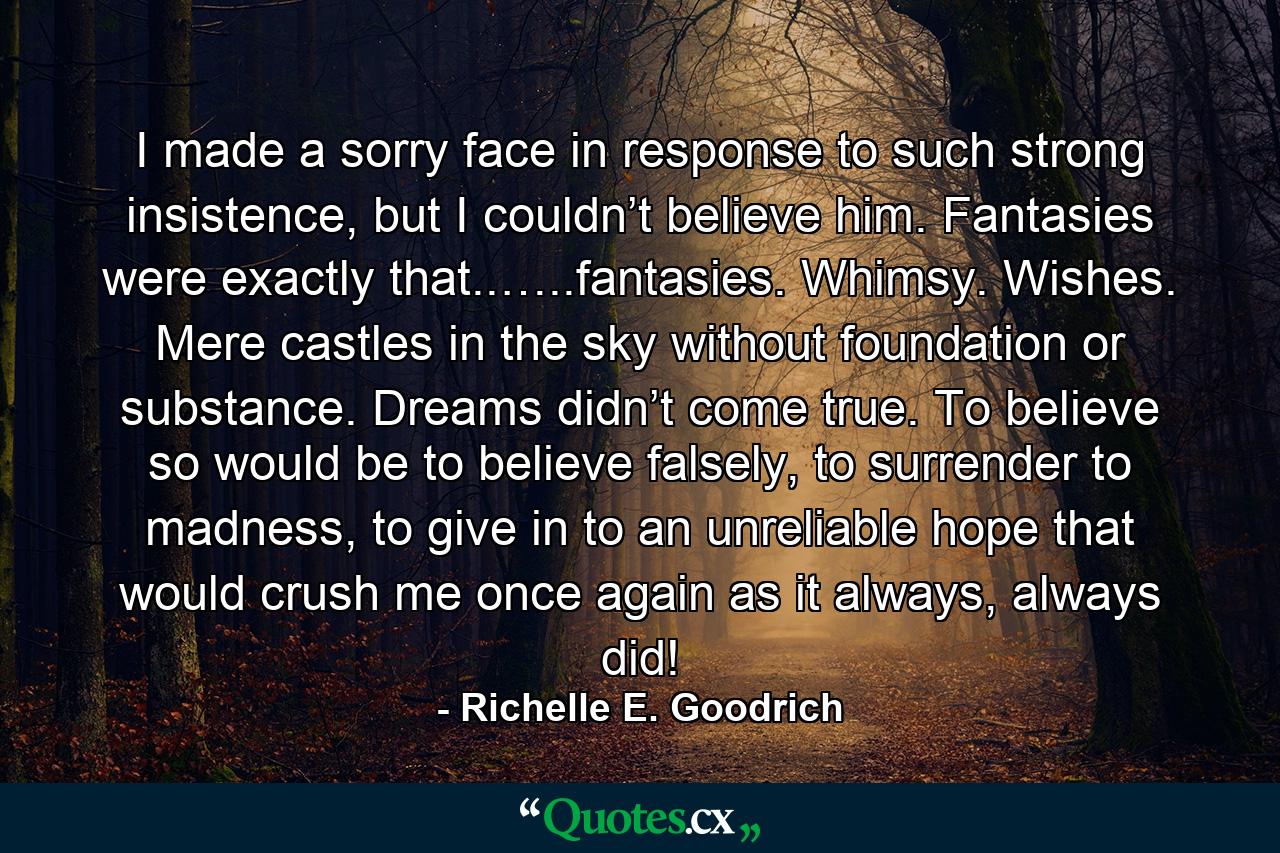 I made a sorry face in response to such strong insistence, but I couldn’t believe him. Fantasies were exactly that..…..fantasies. Whimsy. Wishes. Mere castles in the sky without foundation or substance. Dreams didn’t come true. To believe so would be to believe falsely, to surrender to madness, to give in to an unreliable hope that would crush me once again as it always, always did! - Quote by Richelle E. Goodrich