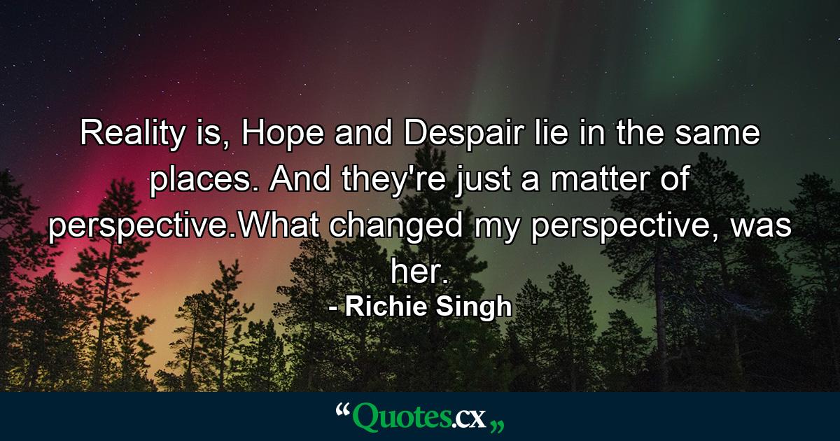 Reality is, Hope and Despair lie in the same places. And they're just a matter of perspective.What changed my perspective, was her. - Quote by Richie Singh