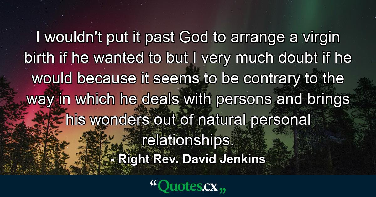 I wouldn't put it past God to arrange a virgin birth if he wanted to  but I very much doubt if he would because it seems to be contrary to the way in which he deals with persons and brings his wonders out of natural personal relationships. - Quote by Right Rev. David Jenkins