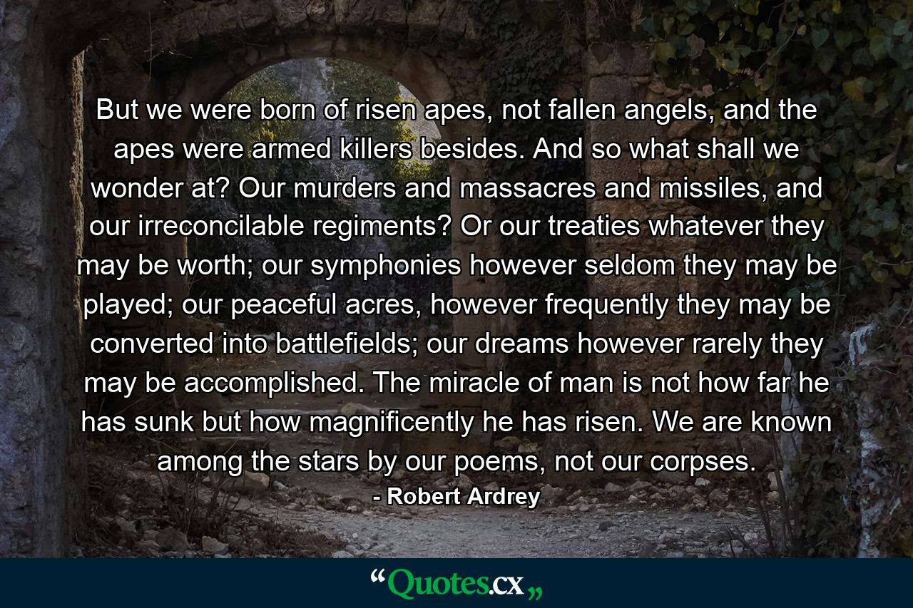 But we were born of risen apes, not fallen angels, and the apes were armed killers besides. And so what shall we wonder at? Our murders and massacres and missiles, and our irreconcilable regiments? Or our treaties whatever they may be worth; our symphonies however seldom they may be played; our peaceful acres, however frequently they may be converted into battlefields; our dreams however rarely they may be accomplished. The miracle of man is not how far he has sunk but how magnificently he has risen. We are known among the stars by our poems, not our corpses. - Quote by Robert Ardrey