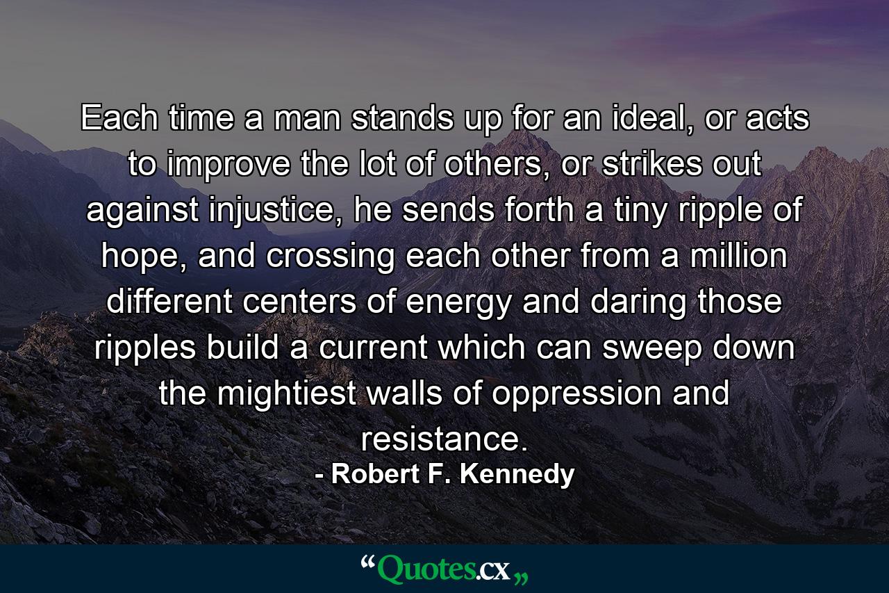 Each time a man stands up for an ideal, or acts to improve the lot of others, or strikes out against injustice, he sends forth a tiny ripple of hope, and crossing each other from a million different centers of energy and daring those ripples build a current which can sweep down the mightiest walls of oppression and resistance. - Quote by Robert F. Kennedy