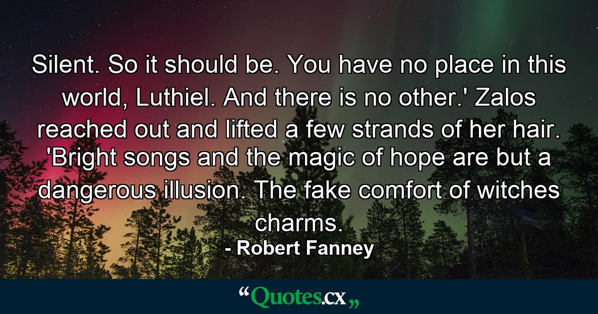 Silent. So it should be. You have no place in this world, Luthiel. And there is no other.' Zalos reached out and lifted a few strands of her hair. 'Bright songs and the magic of hope are but a dangerous illusion. The fake comfort of witches charms. - Quote by Robert Fanney