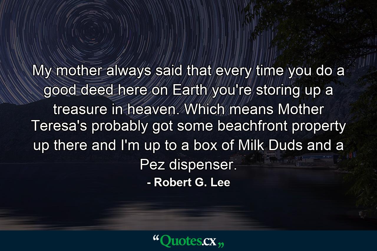 My mother always said that every time you do a good deed here on Earth  you're storing up a treasure in heaven. Which means Mother Teresa's probably got some beachfront property up there and I'm up to a box of Milk Duds and a Pez dispenser. - Quote by Robert G. Lee