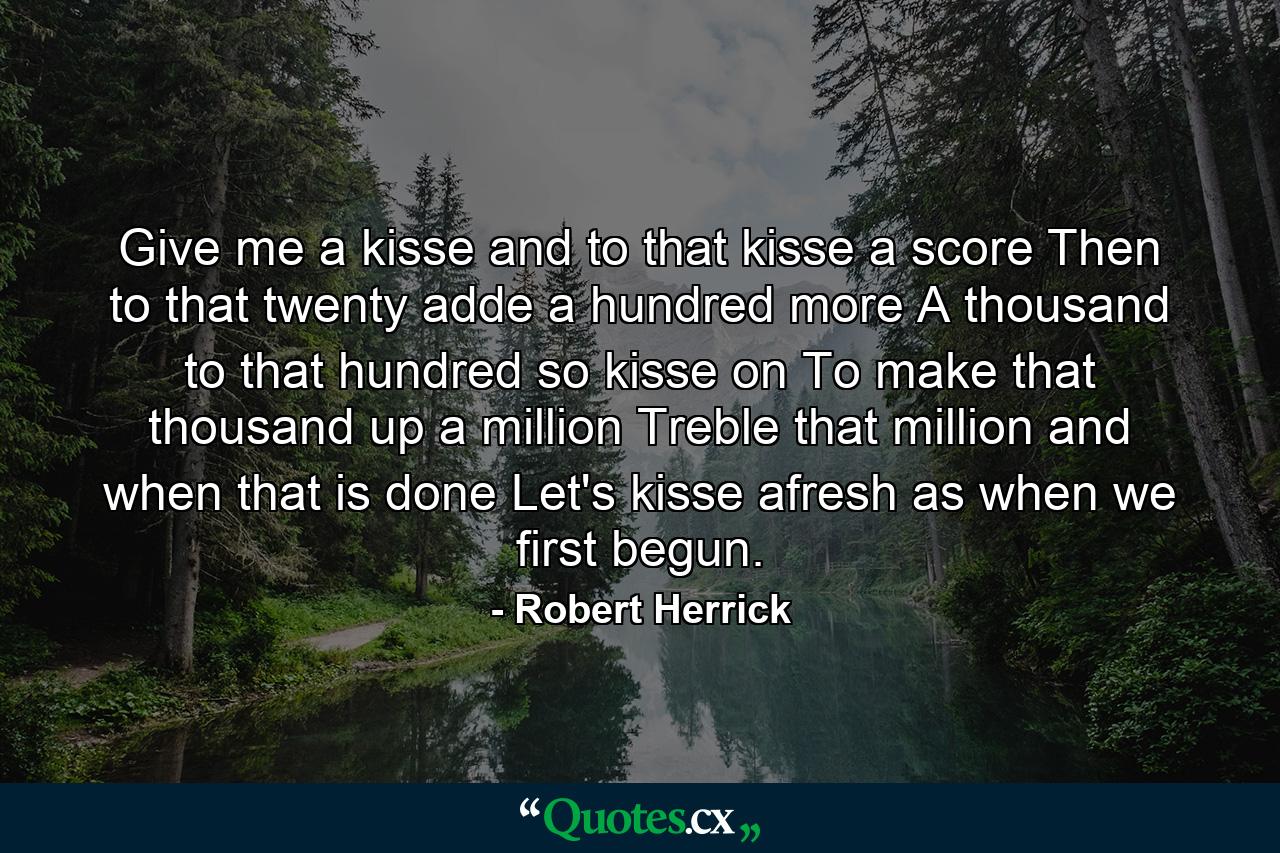 Give me a kisse  and to that kisse a score  Then to that twenty  adde a hundred more  A thousand to that hundred  so kisse on  To make that thousand up a million  Treble that million  and when that is done  Let's kisse afresh  as when we first begun. - Quote by Robert Herrick