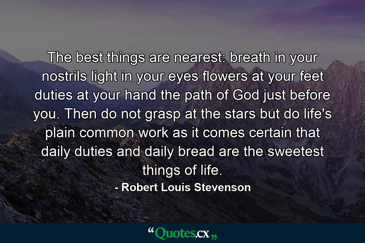 The best things are nearest: breath in your nostrils  light in your eyes  flowers at your feet  duties at your hand  the path of God just before you. Then do not grasp at the stars  but do life's plain  common work as it comes  certain that daily duties and daily bread are the sweetest things of life. - Quote by Robert Louis Stevenson