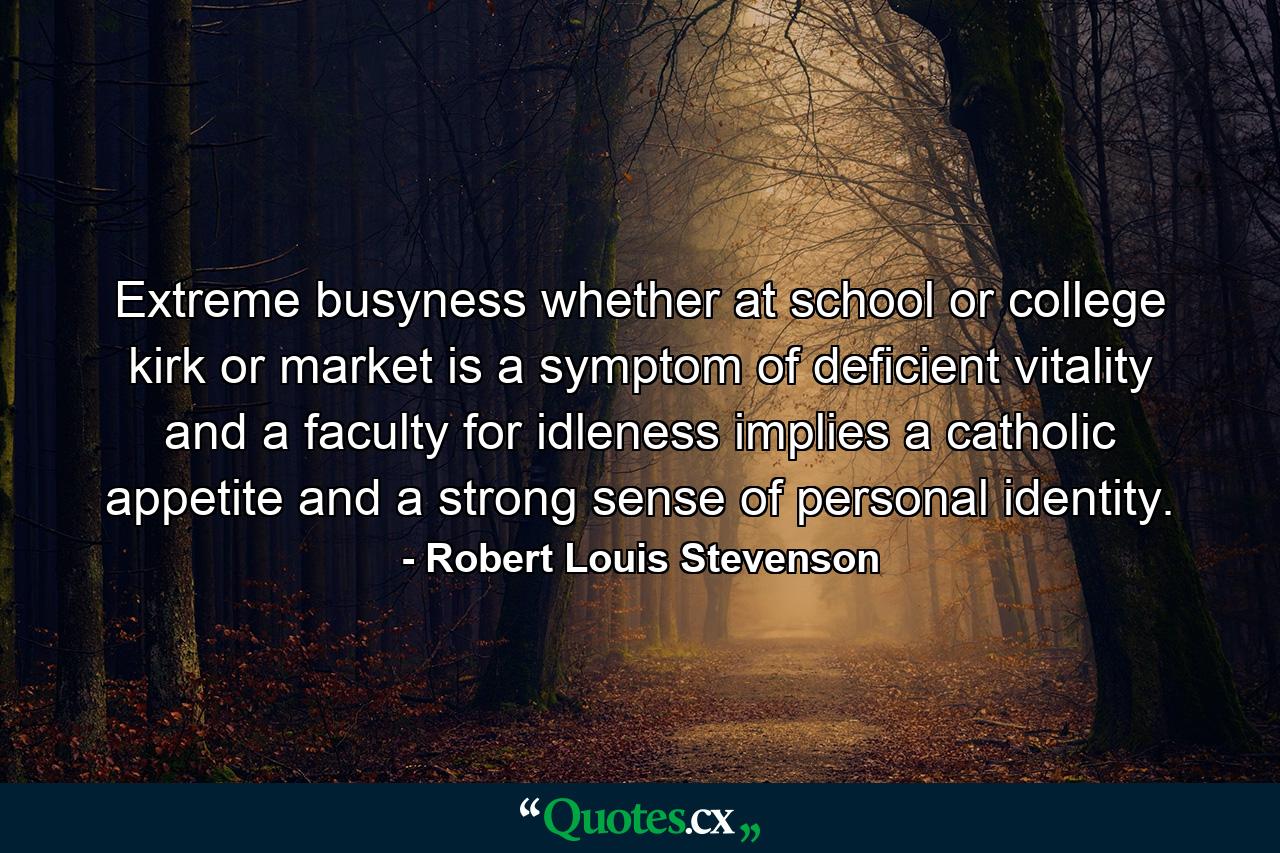 Extreme busyness  whether at school  or college  kirk or market  is a symptom of deficient vitality  and a faculty for idleness implies a catholic appetite and a strong sense of personal identity. - Quote by Robert Louis Stevenson