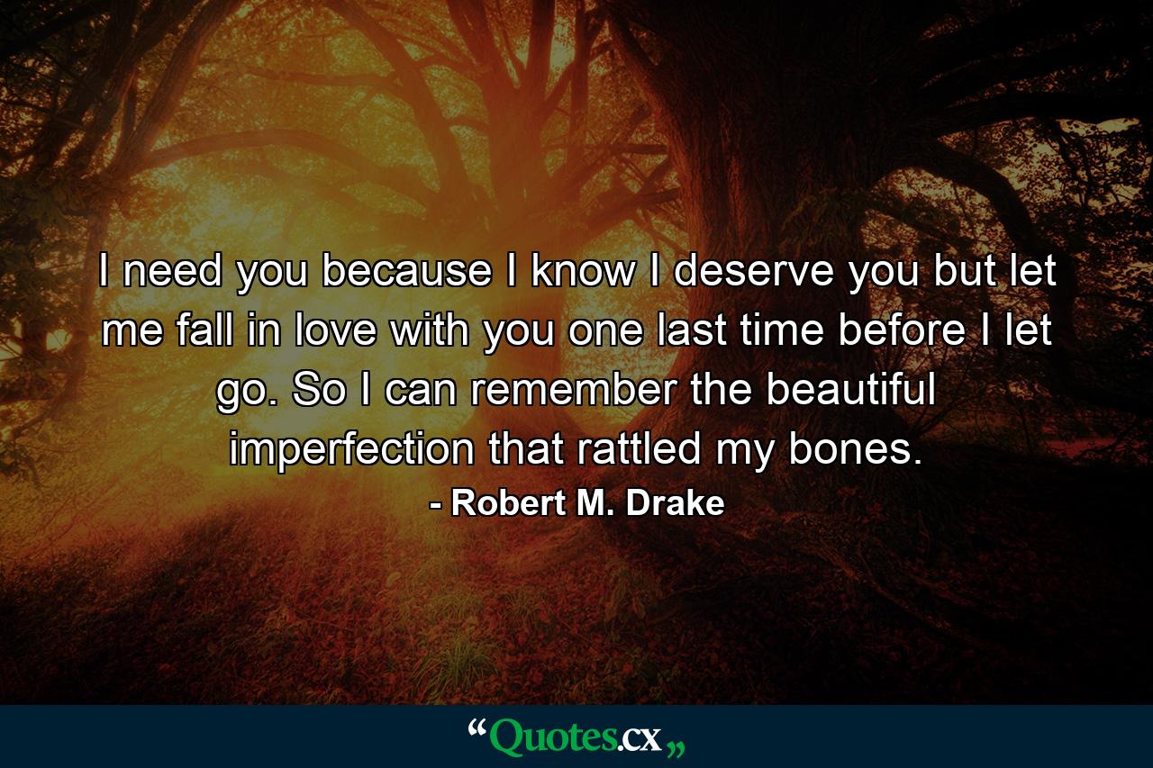 I need you because I know I deserve you but let me fall in love with you one last time before I let go. So I can remember the beautiful imperfection that rattled my bones. - Quote by Robert M. Drake