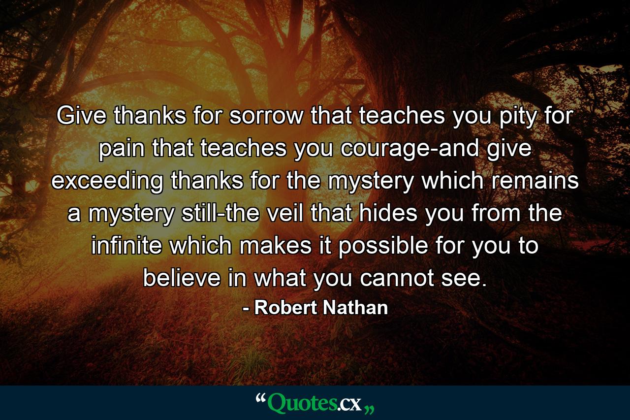 Give thanks for sorrow that teaches you pity  for pain that teaches you courage-and give exceeding thanks for the mystery which remains a mystery still-the veil that hides you from the infinite  which makes it possible for you to believe in what you cannot see. - Quote by Robert Nathan