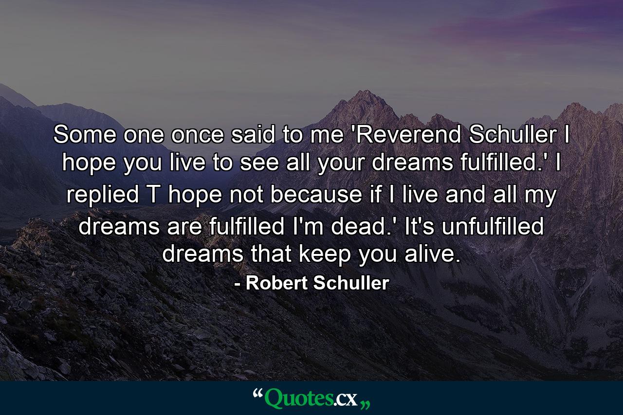 Some one once said to me  'Reverend Schuller  I hope you live to see all your dreams fulfilled.' I replied  T hope not  because if I live and all my dreams are fulfilled  I'm dead.' It's unfulfilled dreams that keep you alive. - Quote by Robert Schuller