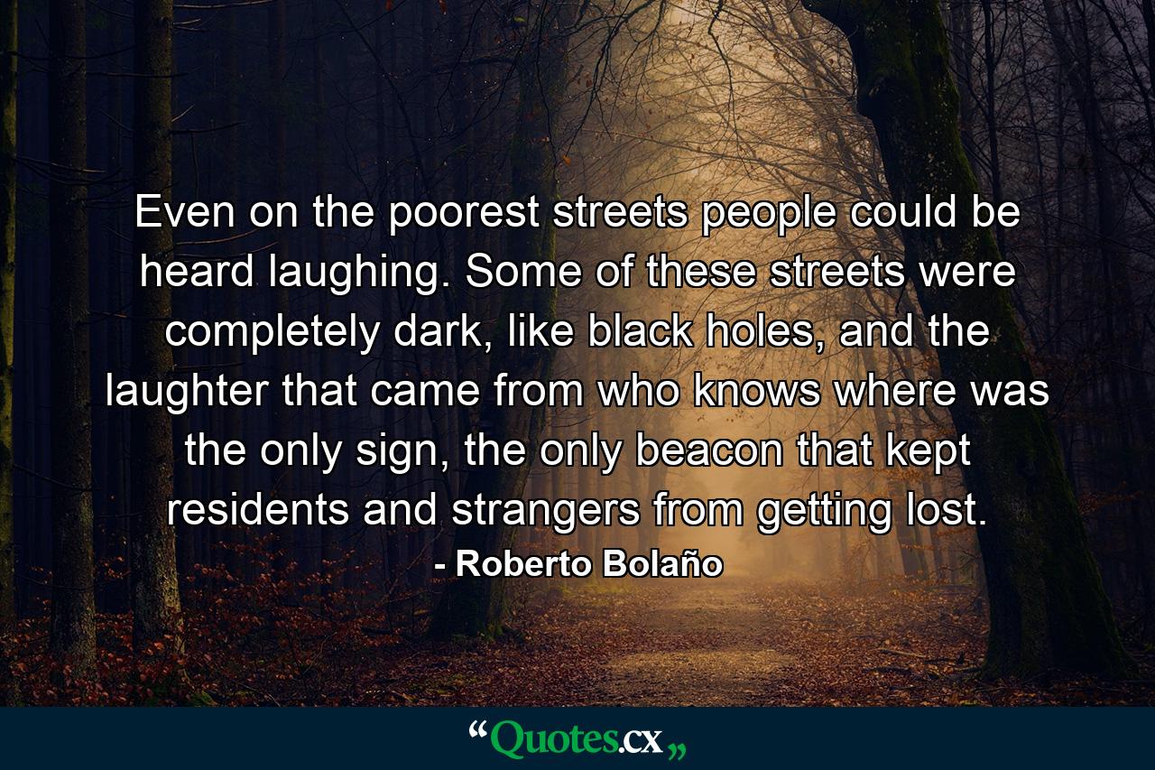 Even on the poorest streets people could be heard laughing. Some of these streets were completely dark, like black holes, and the laughter that came from who knows where was the only sign, the only beacon that kept residents and strangers from getting lost. - Quote by Roberto Bolaño