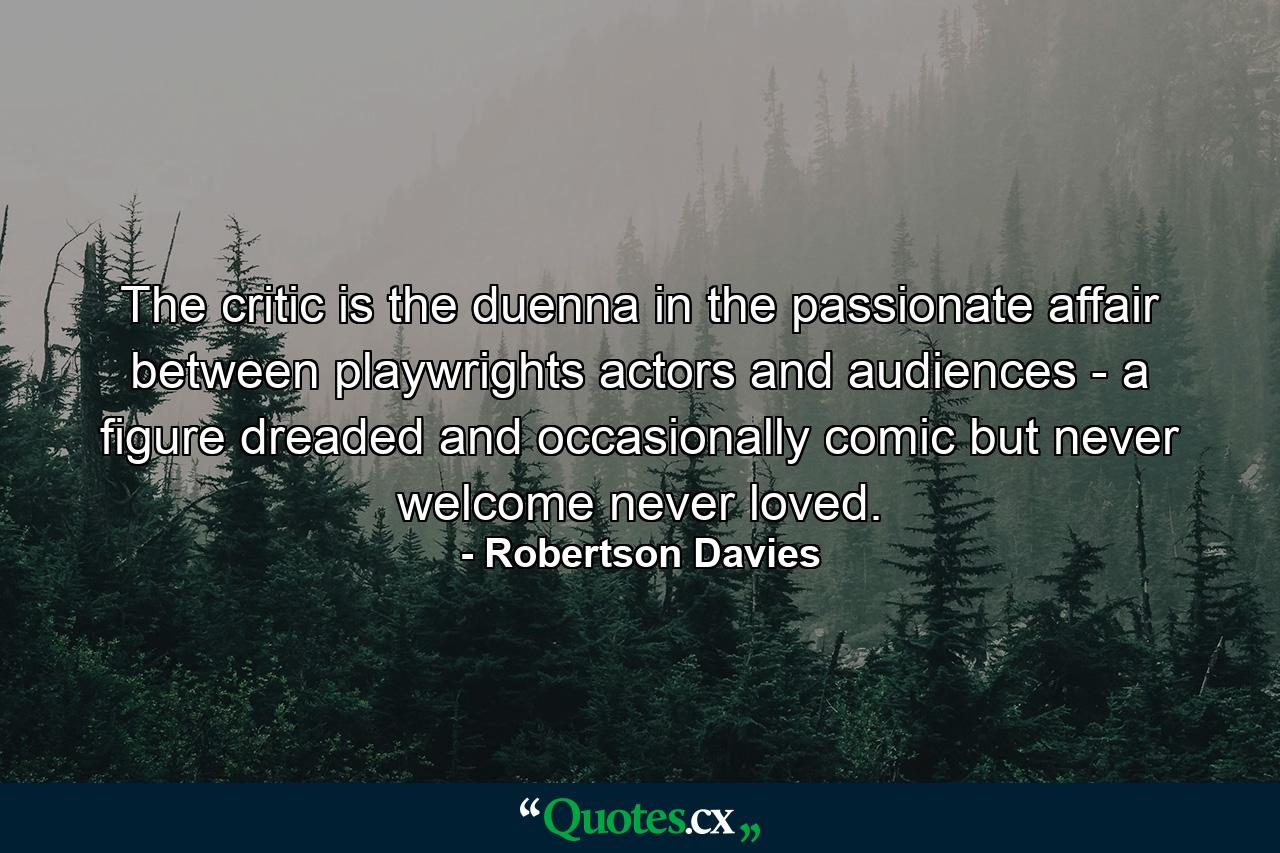 The critic is the duenna in the passionate affair between playwrights  actors and audiences - a figure dreaded  and occasionally comic  but never welcome  never loved. - Quote by Robertson Davies