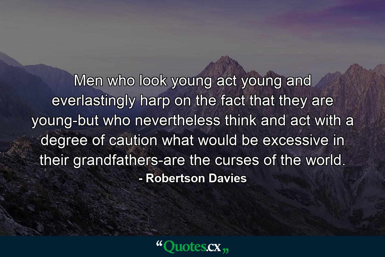 Men who look young  act young  and everlastingly harp on the fact that they are young-but who nevertheless think and act with a degree of caution what would be excessive in their grandfathers-are the curses of the world. - Quote by Robertson Davies