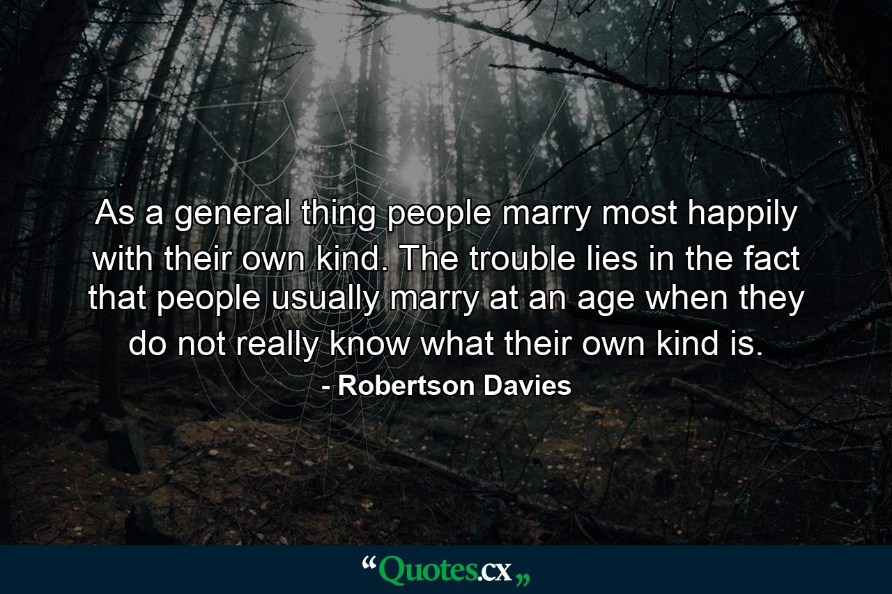 As a general thing  people marry most happily with their own kind. The trouble lies in the fact that people usually marry at an age when they do not really know what their own kind is. - Quote by Robertson Davies