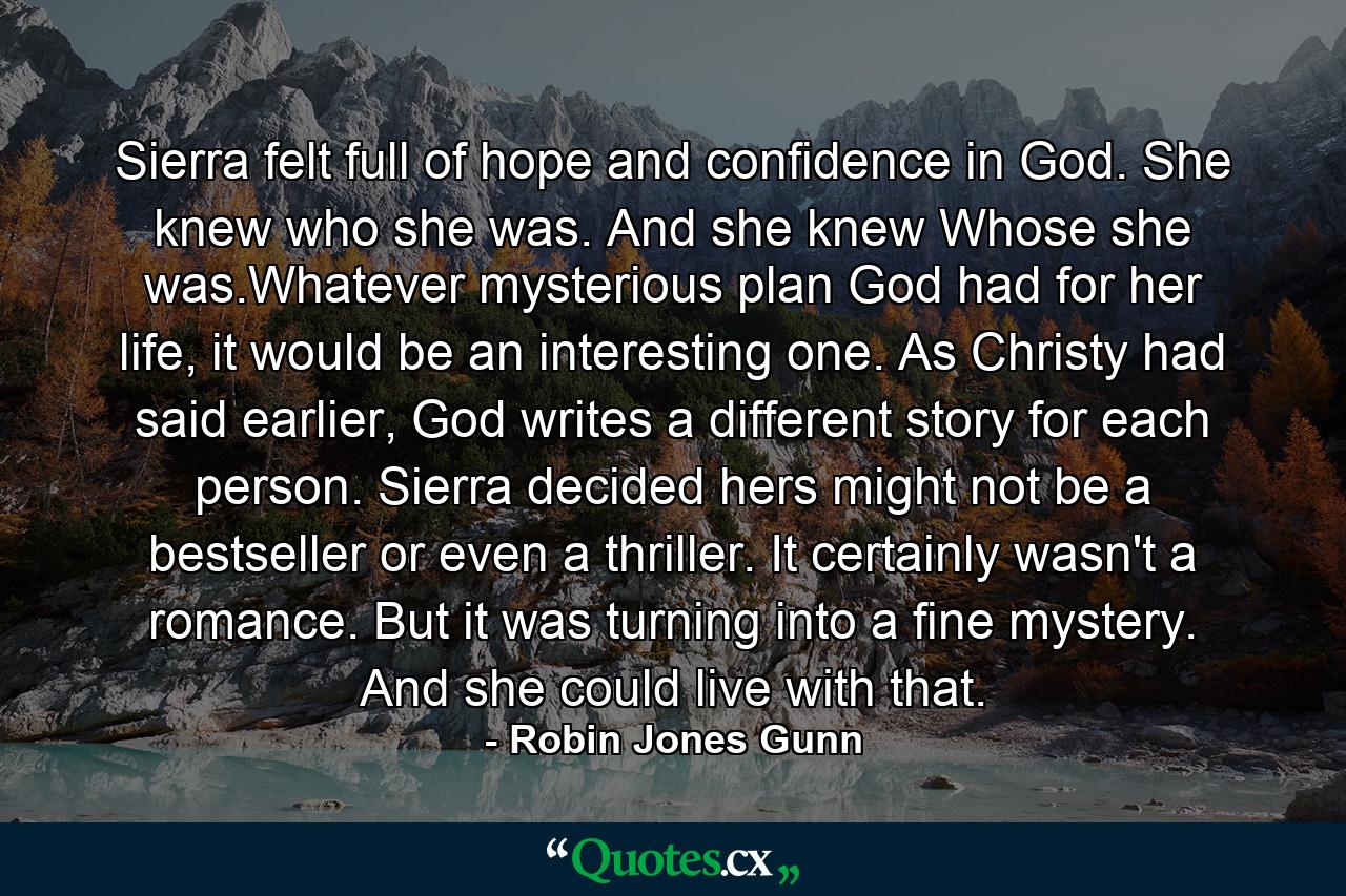 Sierra felt full of hope and confidence in God. She knew who she was. And she knew Whose she was.Whatever mysterious plan God had for her life, it would be an interesting one. As Christy had said earlier, God writes a different story for each person. Sierra decided hers might not be a bestseller or even a thriller. It certainly wasn't a romance. But it was turning into a fine mystery. And she could live with that. - Quote by Robin Jones Gunn