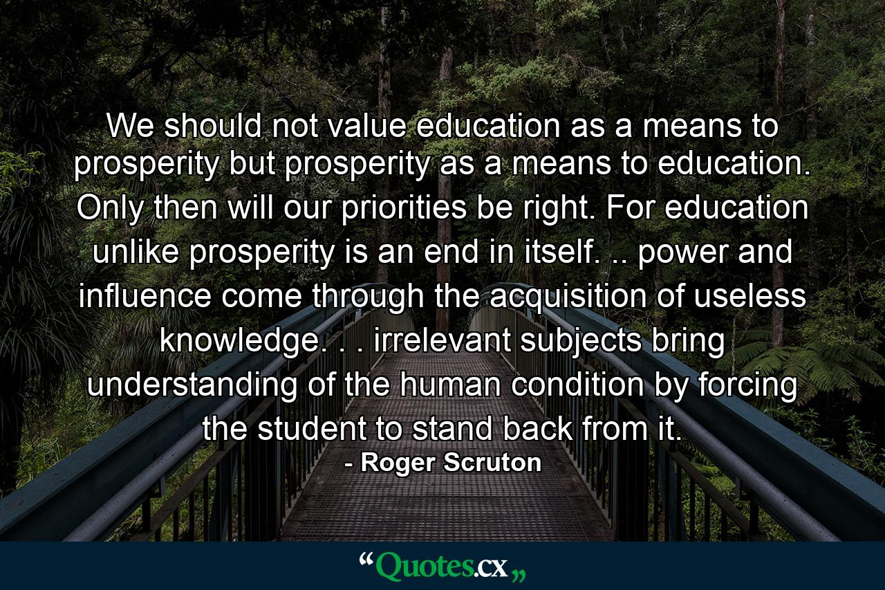 We should not value education as a means to prosperity  but prosperity as a means to education. Only then will our priorities be right. For education  unlike prosperity is an end in itself. .. power and influence come through the acquisition of useless knowledge. . . irrelevant subjects bring understanding of the human condition  by forcing the student to stand back from it. - Quote by Roger Scruton