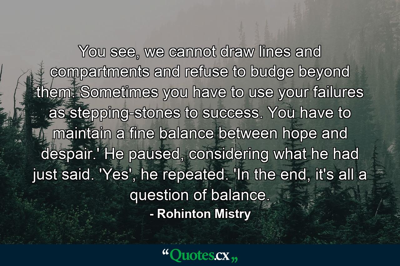 You see, we cannot draw lines and compartments and refuse to budge beyond them. Sometimes you have to use your failures as stepping-stones to success. You have to maintain a fine balance between hope and despair.' He paused, considering what he had just said. 'Yes', he repeated. 'In the end, it's all a question of balance. - Quote by Rohinton Mistry