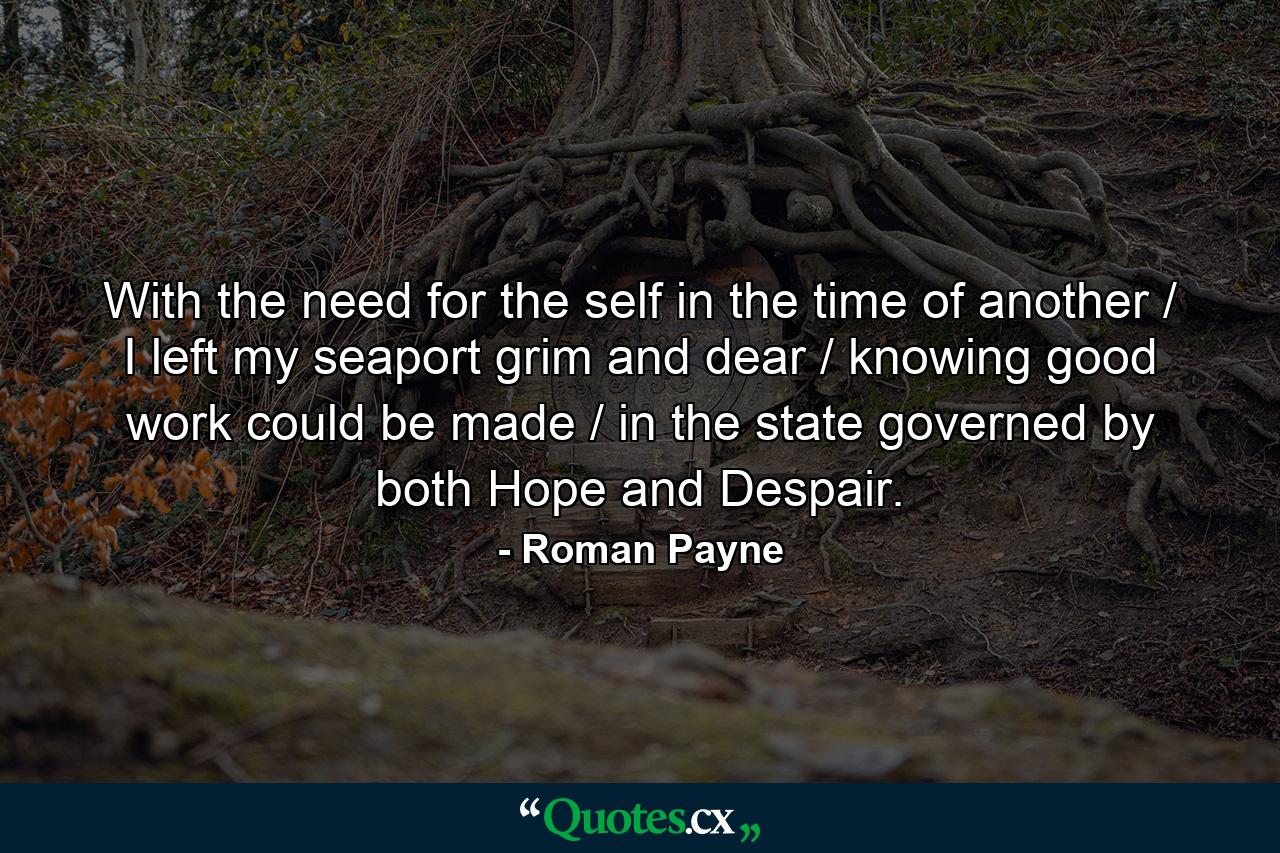 With the need for the self in the time of another / I left my seaport grim and dear / knowing good work could be made / in the state governed by both Hope and Despair. - Quote by Roman Payne