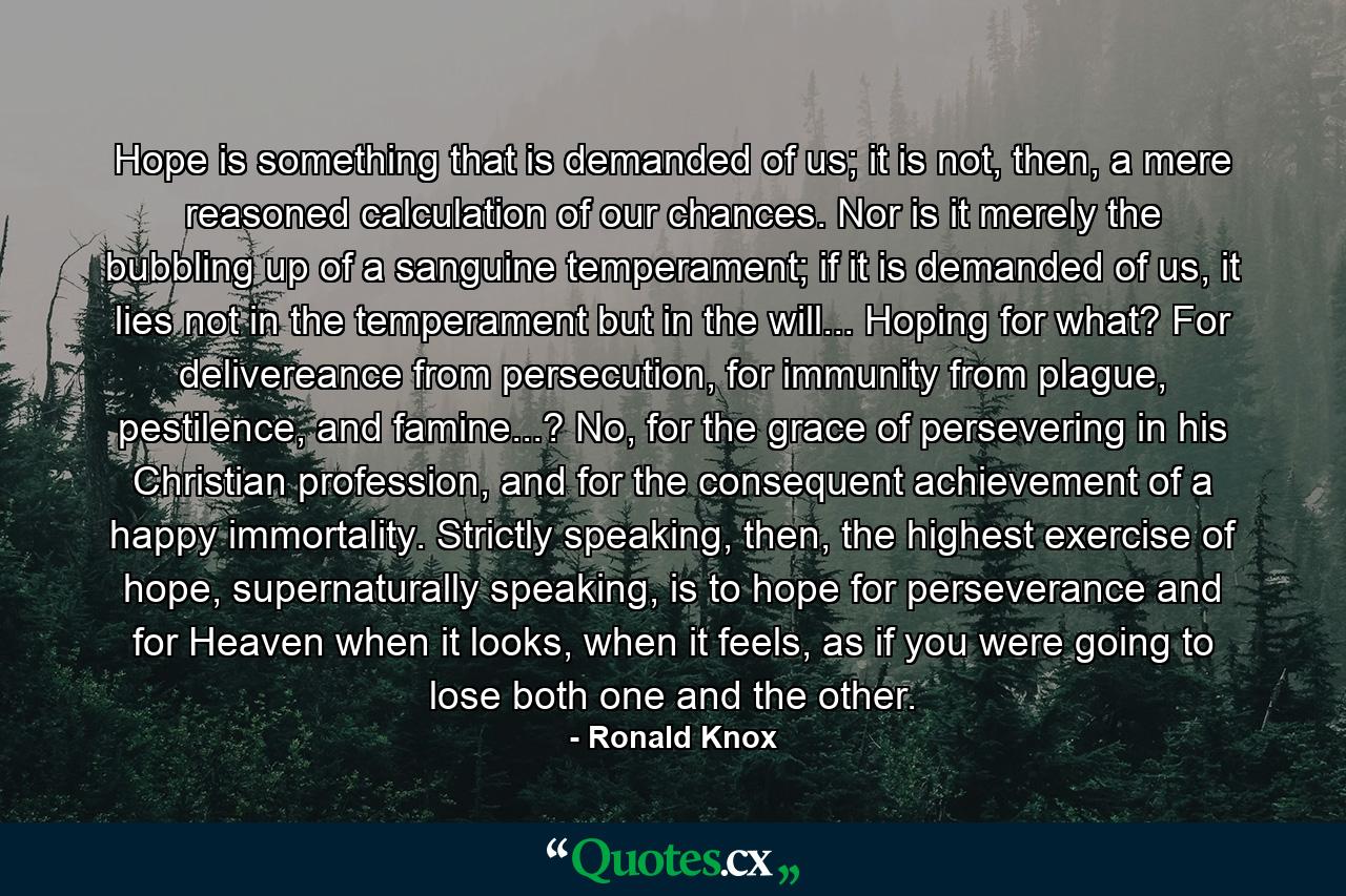 Hope is something that is demanded of us; it is not, then, a mere reasoned calculation of our chances. Nor is it merely the bubbling up of a sanguine temperament; if it is demanded of us, it lies not in the temperament but in the will... Hoping for what? For delivereance from persecution, for immunity from plague, pestilence, and famine...? No, for the grace of persevering in his Christian profession, and for the consequent achievement of a happy immortality. Strictly speaking, then, the highest exercise of hope, supernaturally speaking, is to hope for perseverance and for Heaven when it looks, when it feels, as if you were going to lose both one and the other. - Quote by Ronald Knox