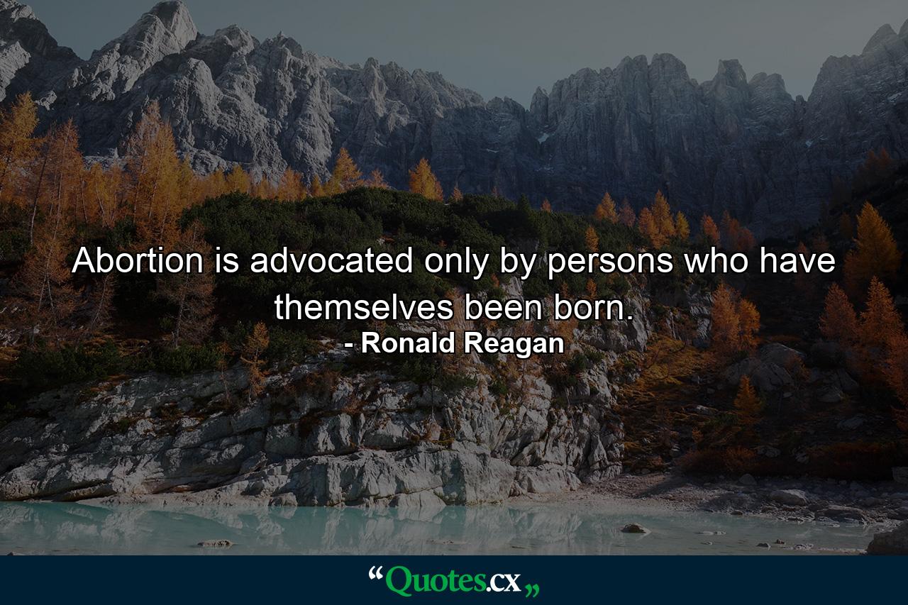 Abortion is advocated only by persons who have themselves been born. - Quote by Ronald Reagan