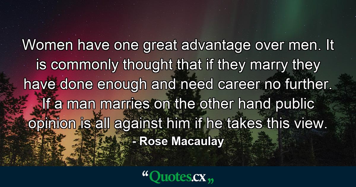 Women have one great advantage over men. It is commonly thought that if they marry they have done enough  and need career no further. If a man marries  on the other hand  public opinion is all against him if he takes this view. - Quote by Rose Macaulay