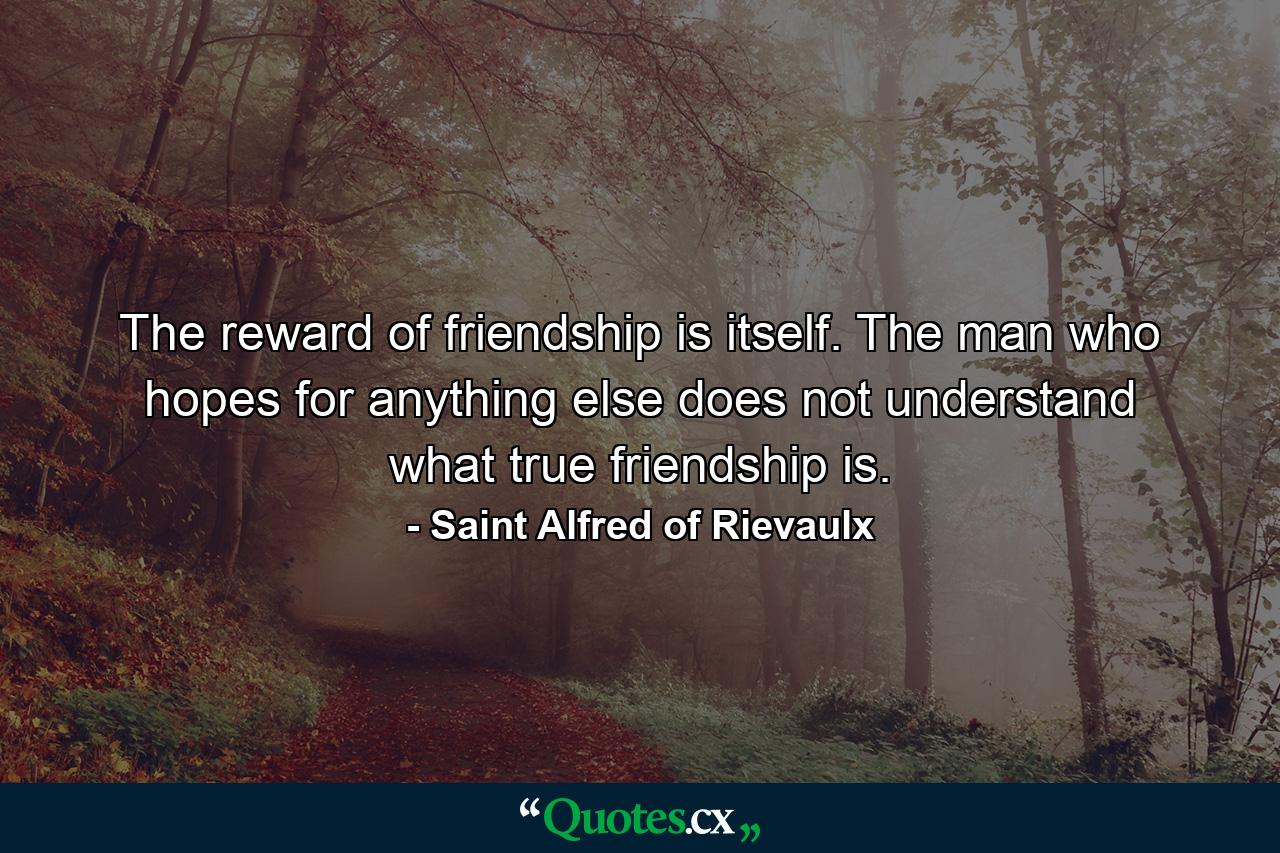 The reward of friendship is itself. The man who hopes for anything else does not understand what true friendship is. - Quote by Saint Alfred of Rievaulx