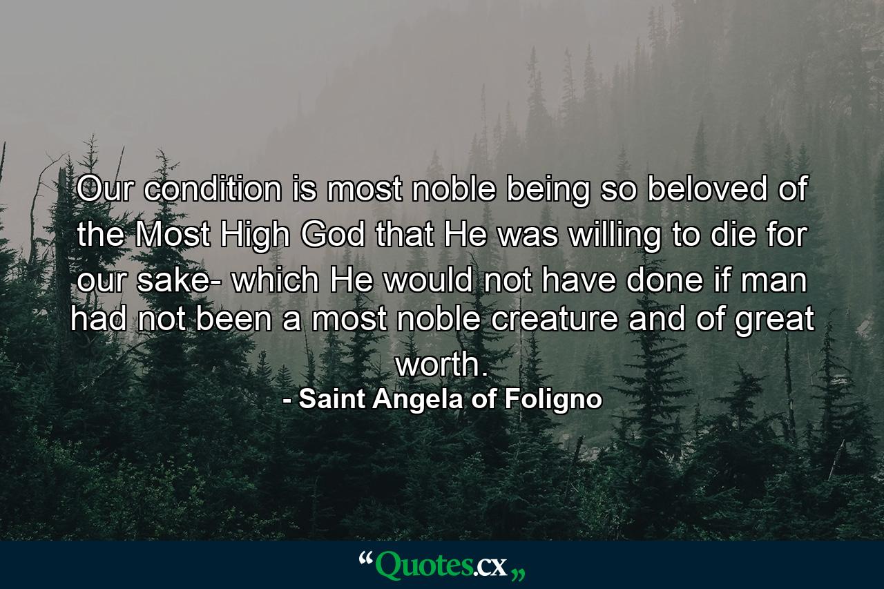 Our condition is most noble  being so beloved of the Most High God that He was willing to die for our sake- which He would not have done if man had not been a most noble creature and of great worth. - Quote by Saint Angela of Foligno