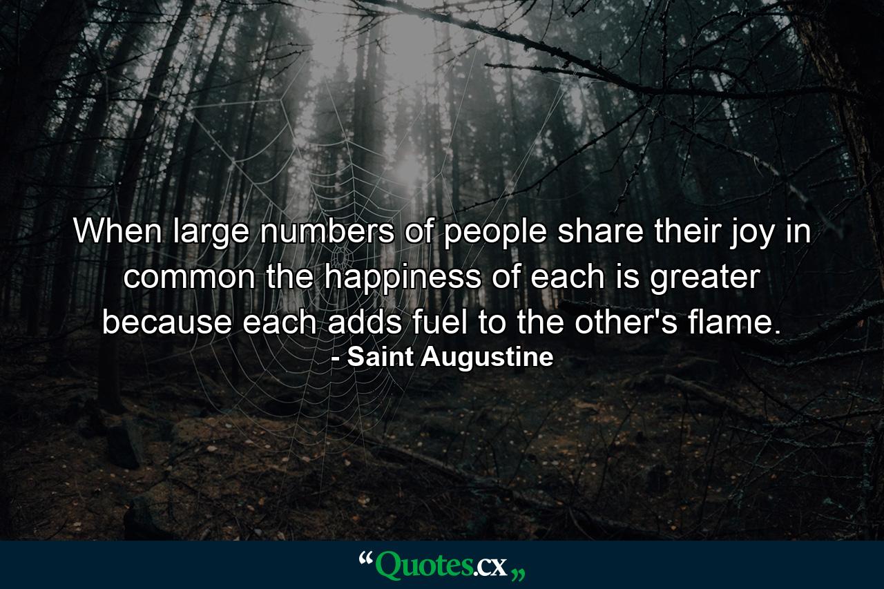 When large numbers of people share their joy in common  the happiness of each is greater because each adds fuel to the other's flame. - Quote by Saint Augustine