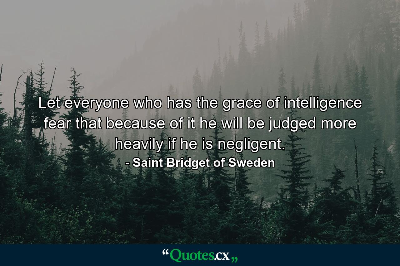 Let everyone who has the grace of intelligence fear that  because of it  he will be judged more heavily if he is negligent. - Quote by Saint Bridget of Sweden