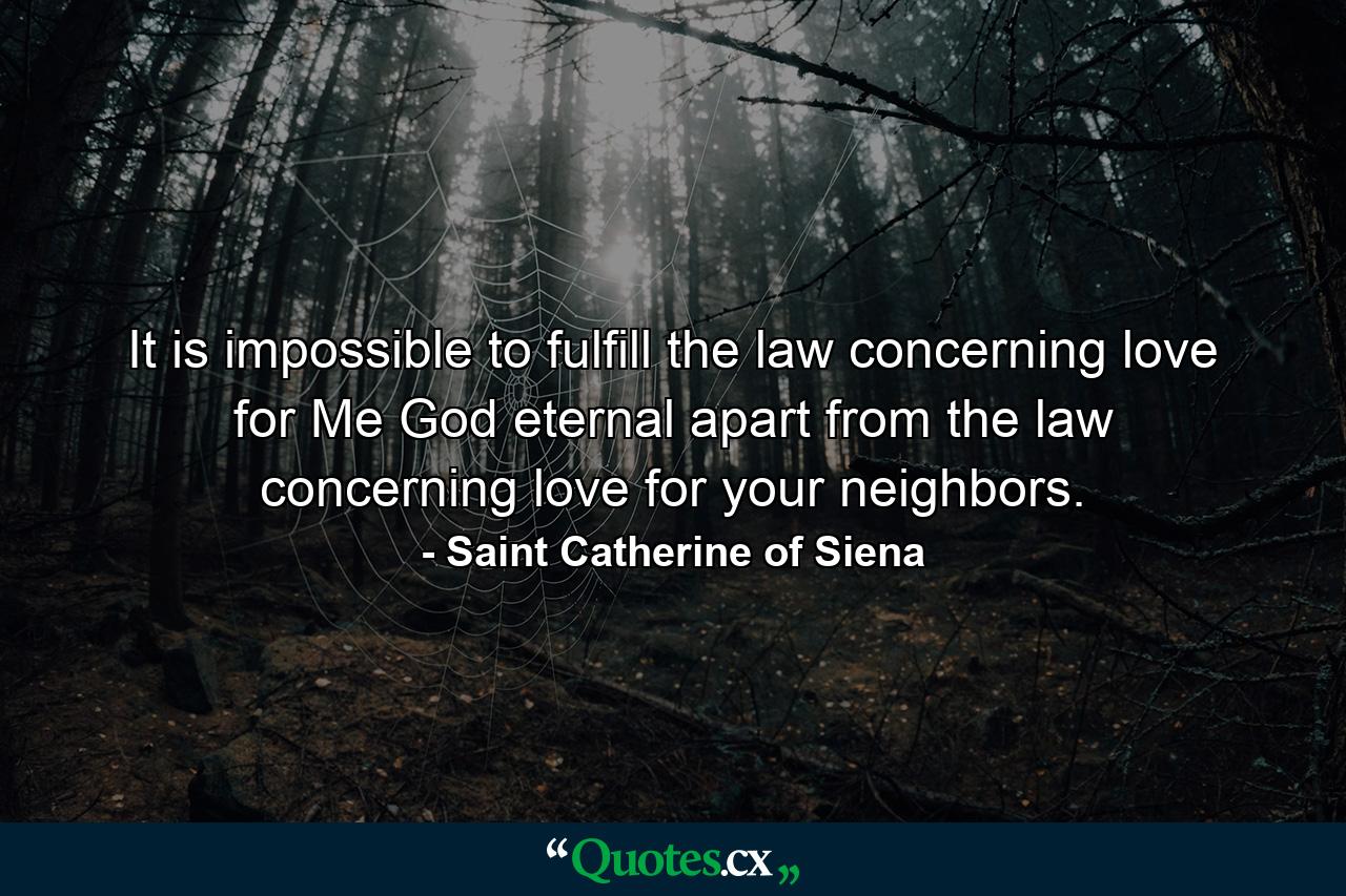 It is impossible to fulfill the law concerning love for Me  God eternal  apart from the law concerning love for your neighbors. - Quote by Saint Catherine of Siena