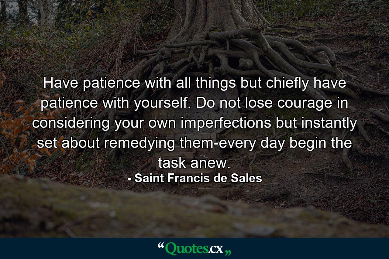 Have patience with all things  but chiefly have patience with yourself. Do not lose courage in considering your own imperfections  but instantly set about remedying them-every day begin the task anew. - Quote by Saint Francis de Sales