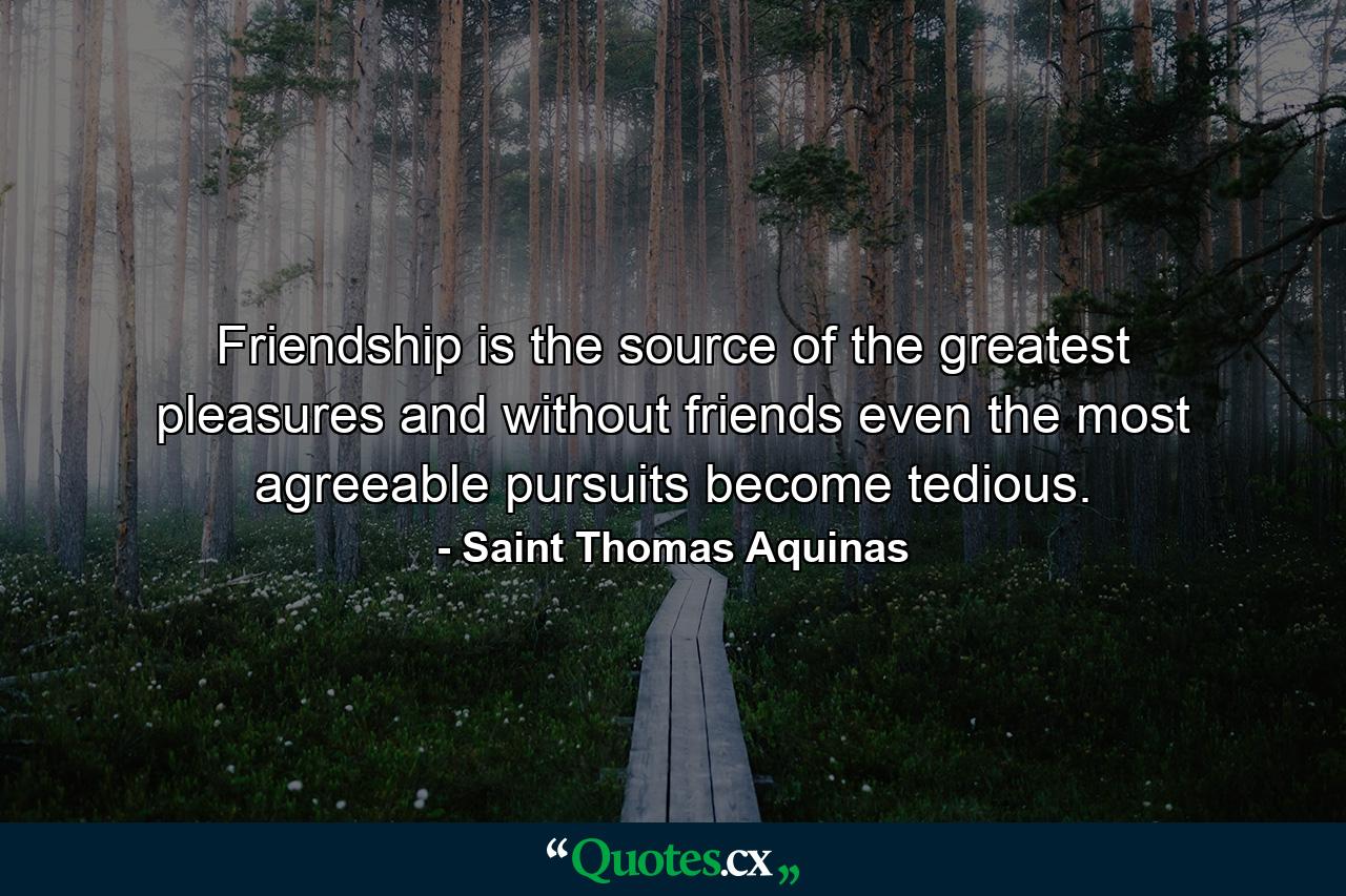 Friendship is the source of the greatest pleasures  and without friends even the most agreeable pursuits become tedious. - Quote by Saint Thomas Aquinas