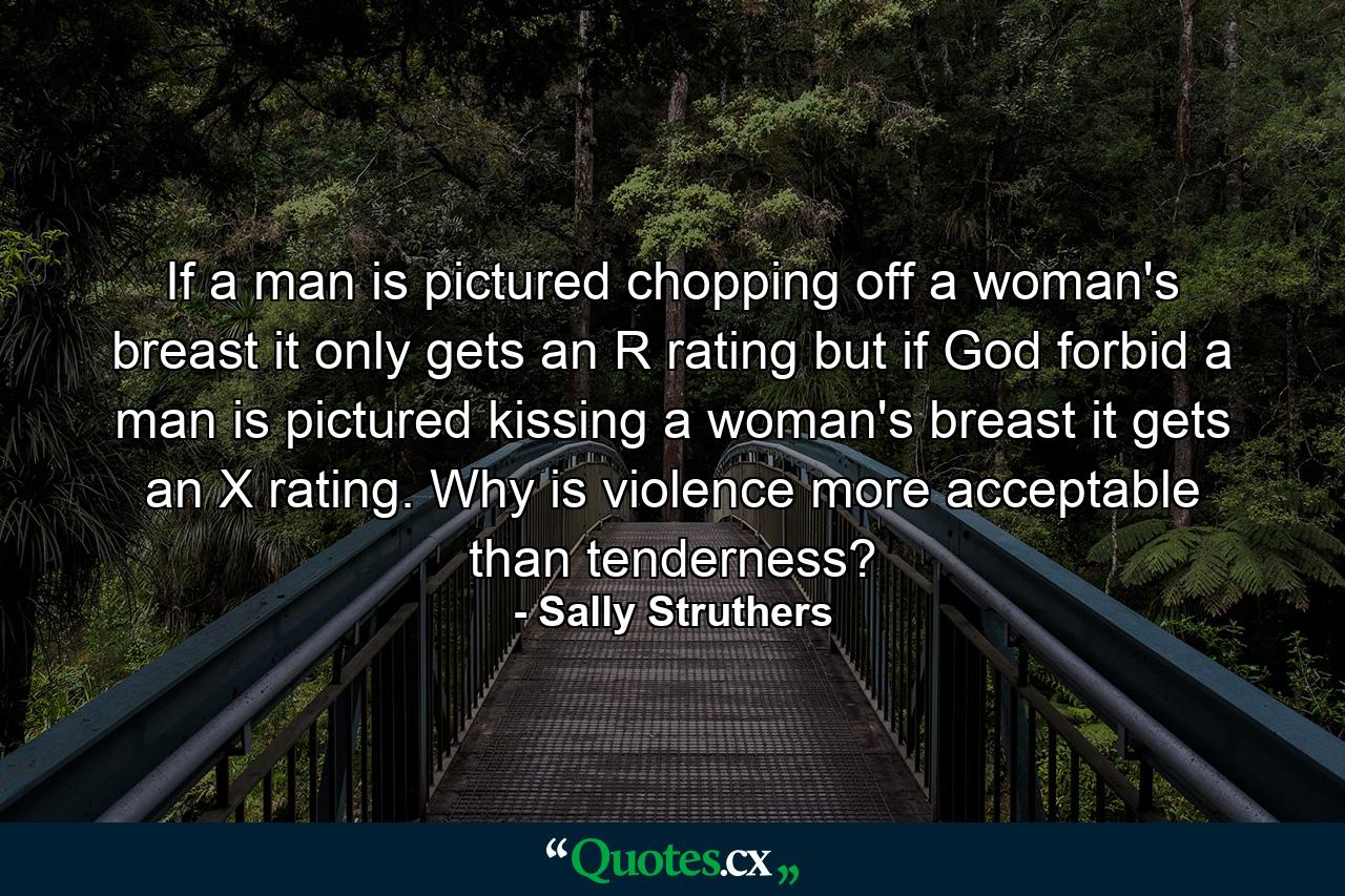 If a man is pictured chopping off a woman's breast  it only gets an R rating  but if  God forbid  a man is pictured kissing a woman's breast  it gets an X rating. Why is violence more acceptable than tenderness? - Quote by Sally Struthers