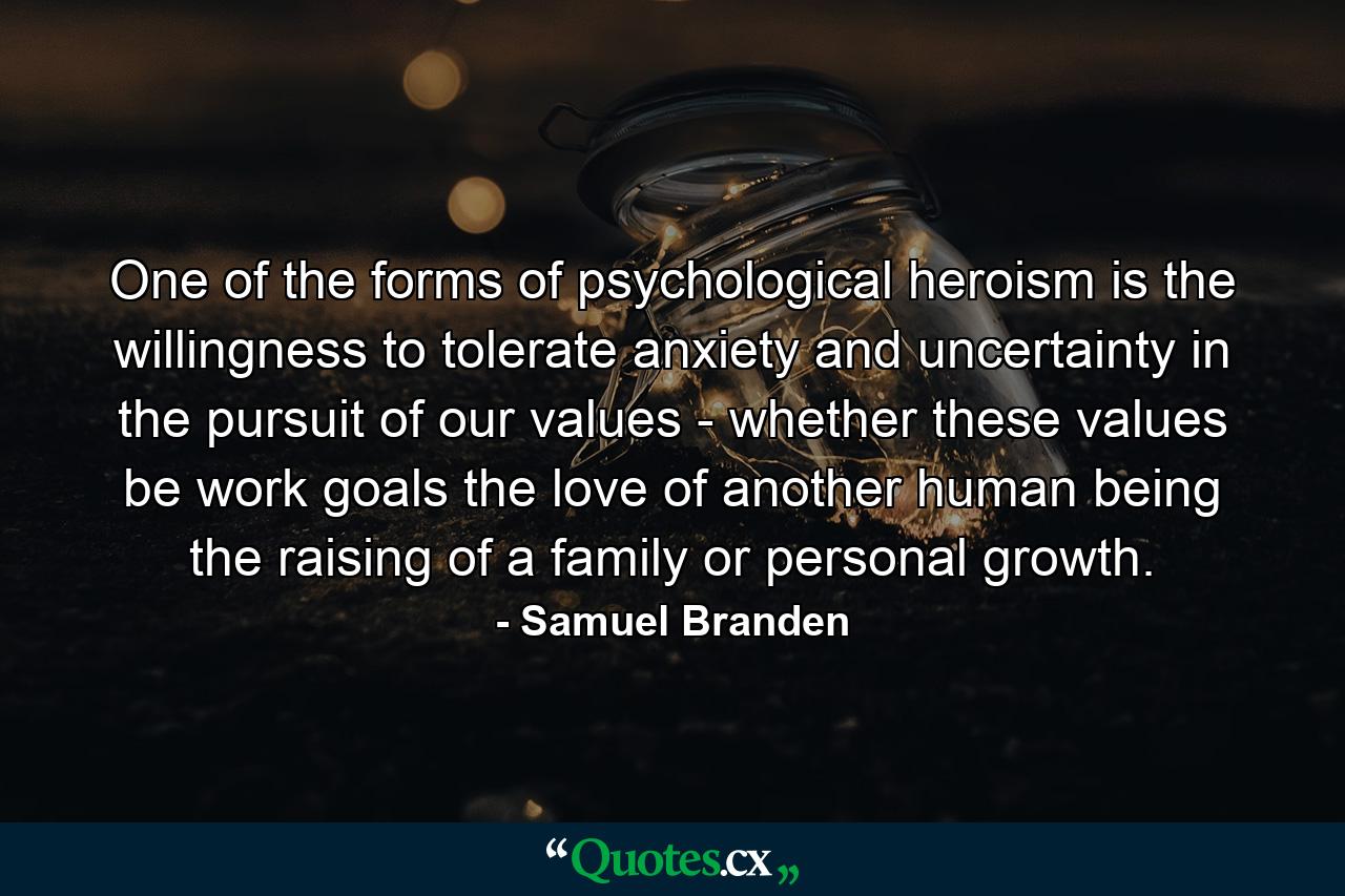 One of the forms of psychological heroism is the willingness to tolerate anxiety and uncertainty in the pursuit of our values - whether these values be work goals  the love of another human being  the raising of a family or personal growth. - Quote by Samuel Branden