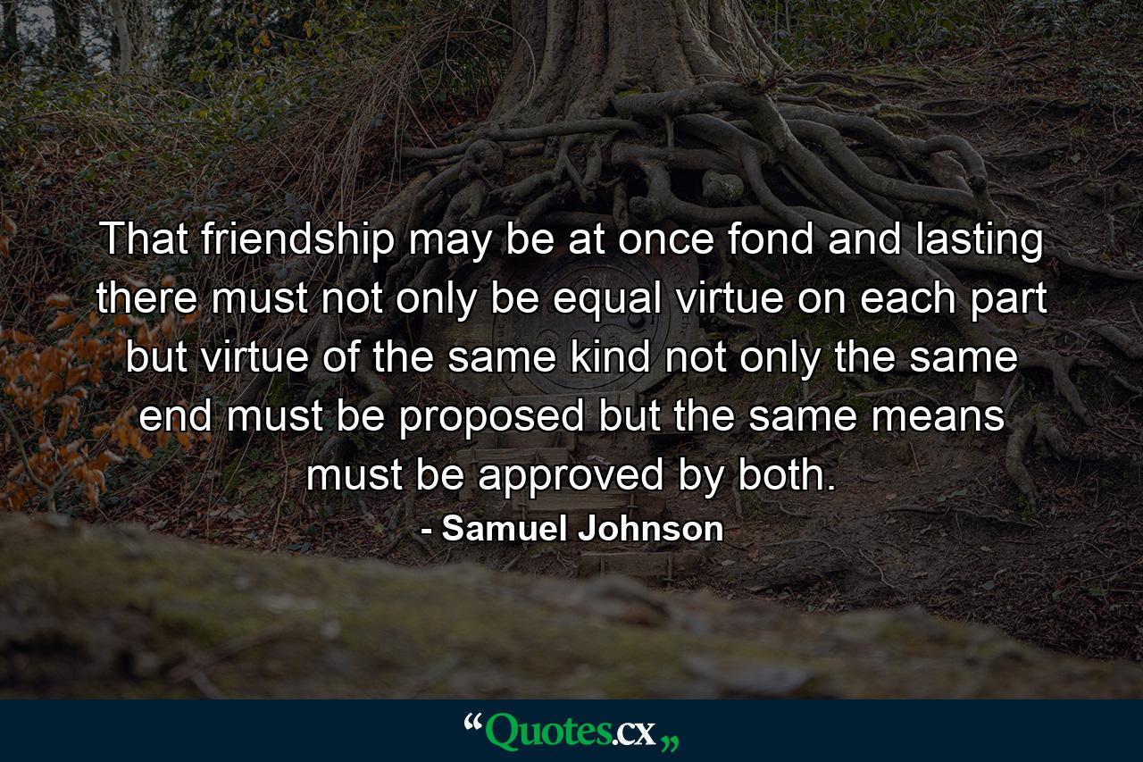 That friendship may be at once fond and lasting  there must not only be equal virtue on each part  but virtue of the same kind  not only the same end must be proposed  but the same means must be approved by both. - Quote by Samuel Johnson