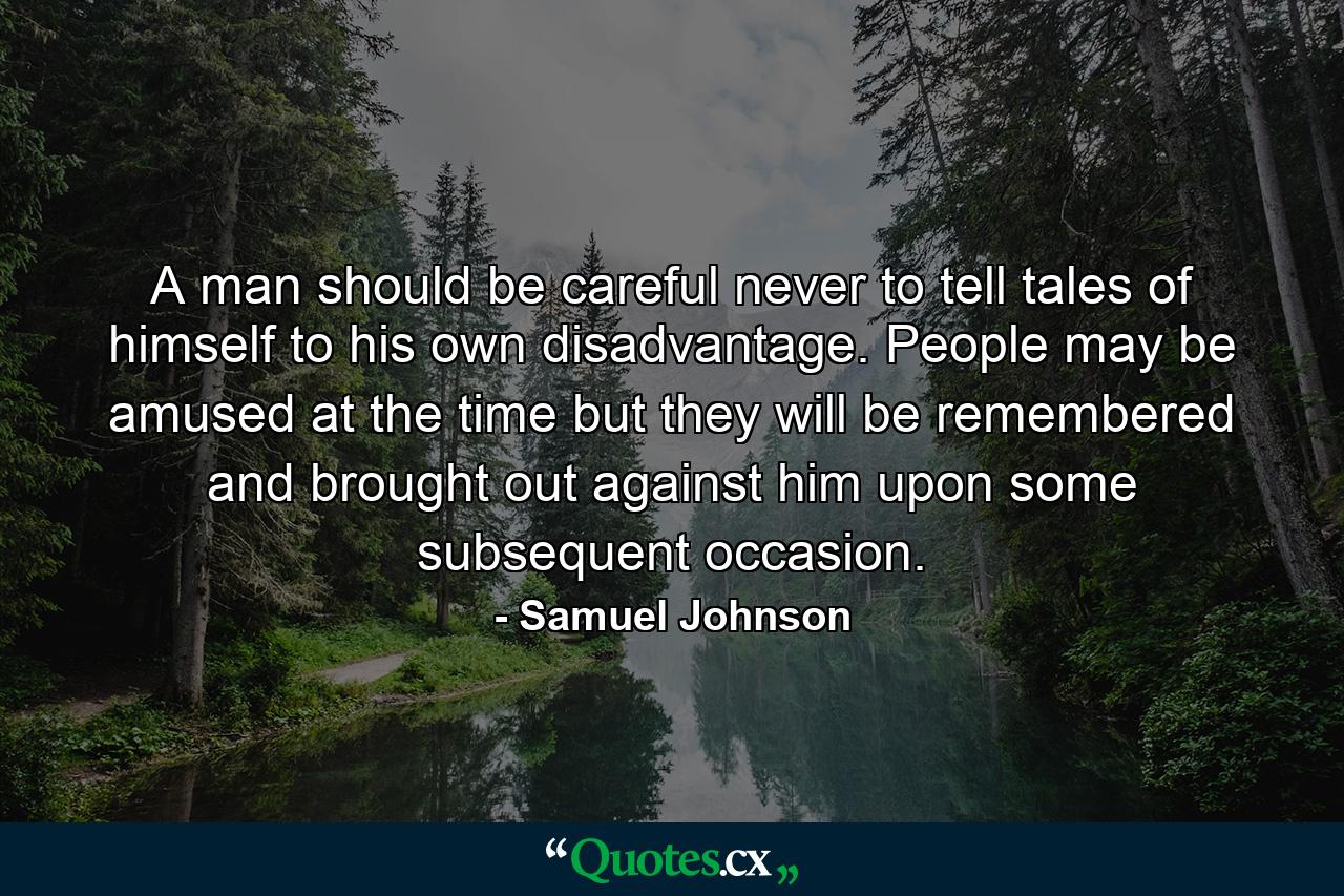 A man should be careful never to tell tales of himself to his own disadvantage. People may be amused at the time  but they will be remembered  and brought out against him upon some subsequent occasion. - Quote by Samuel Johnson