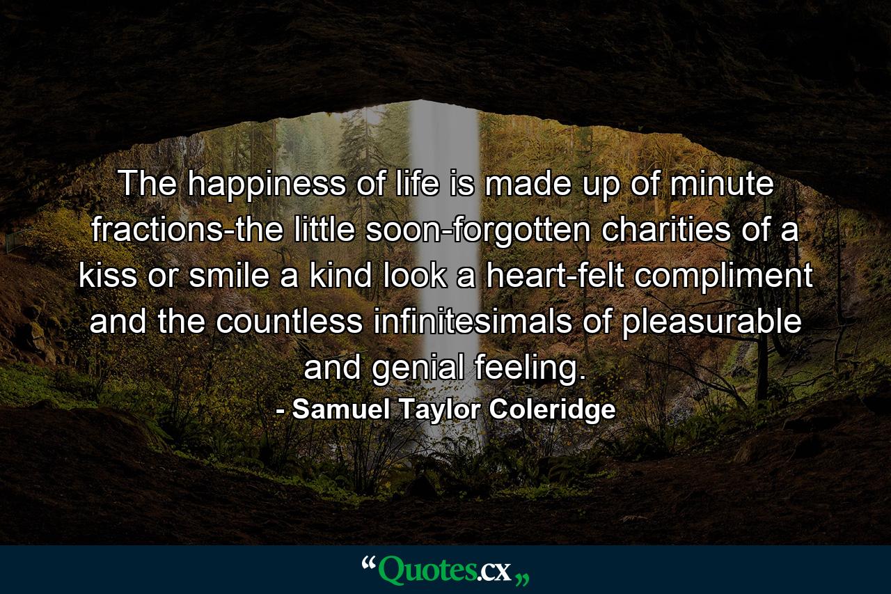 The happiness of life is made up of minute fractions-the little  soon-forgotten charities of a kiss or smile  a kind look  a heart-felt compliment  and the countless infinitesimals of pleasurable and genial feeling. - Quote by Samuel Taylor Coleridge