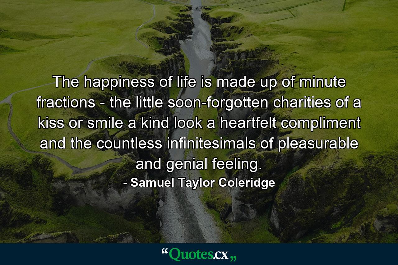 The happiness of life is made up of minute fractions - the little  soon-forgotten charities of a kiss or smile  a kind look  a heartfelt compliment  and the countless infinitesimals of pleasurable and genial feeling. - Quote by Samuel Taylor Coleridge