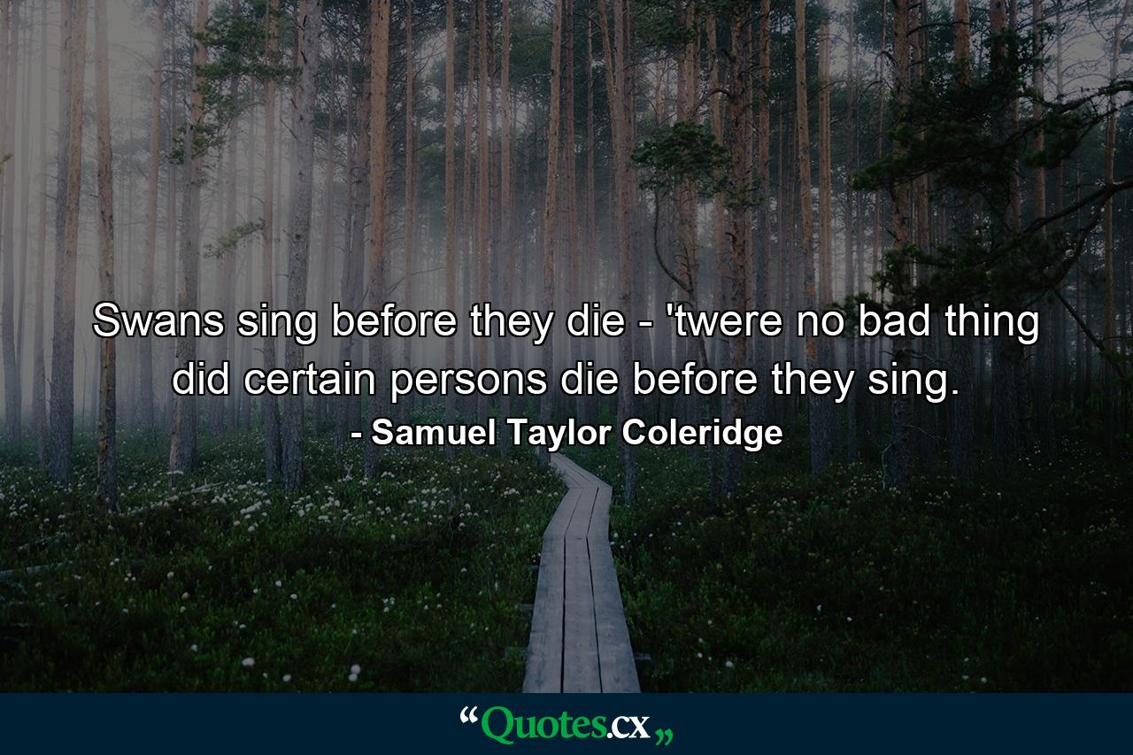 Swans sing before they die - 'twere no bad thing  did certain persons die before they sing. - Quote by Samuel Taylor Coleridge