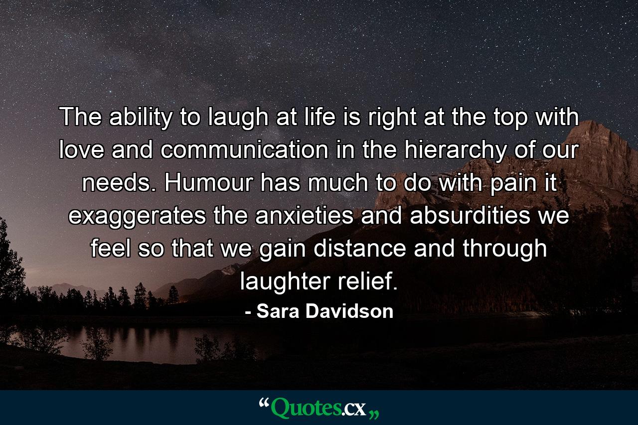 The ability to laugh at life is right at the top  with love and communication  in the hierarchy of our needs. Humour has much to do with pain  it exaggerates the anxieties and absurdities we feel  so that we gain distance and through laughter  relief. - Quote by Sara Davidson