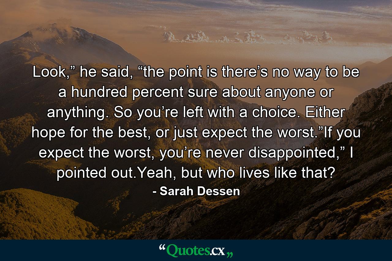 Look,” he said, “the point is there’s no way to be a hundred percent sure about anyone or anything. So you’re left with a choice. Either hope for the best, or just expect the worst.”If you expect the worst, you’re never disappointed,” I pointed out.Yeah, but who lives like that? - Quote by Sarah Dessen